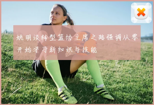 姚明谈转型篮协主席之路强调从零开始学习新知识与技能