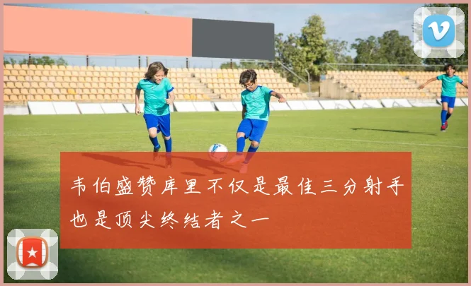 韦伯盛赞库里不仅是最佳三分射手也是顶尖终结者之一