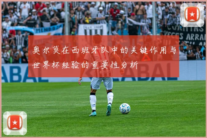 奥尔莫在西班牙队中的关键作用与世界杯经验的重要性分析
