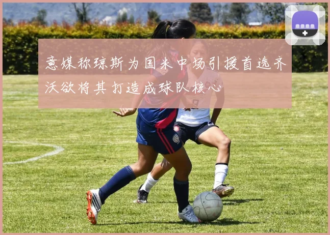 意媒称琼斯为国米中场引援首选齐沃欲将其打造成球队核心