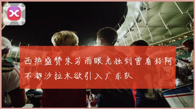 西热盛赞朱芳雨眼光独到曾看好阿不都沙拉木欲引入广东队