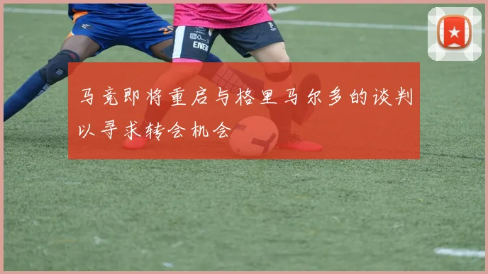 马竞即将重启与格里马尔多的谈判以寻求转会机会