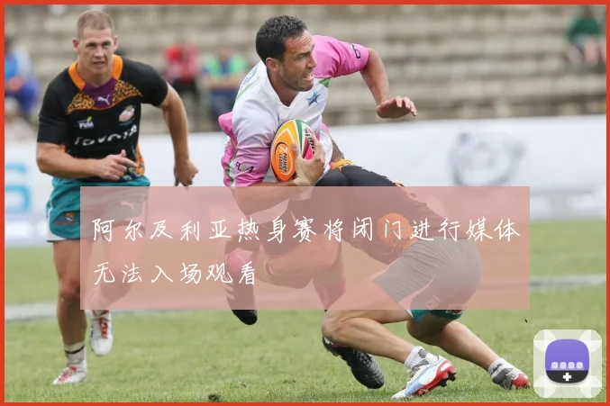 阿尔及利亚热身赛将闭门进行媒体无法入场观看