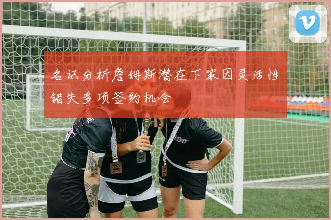 名记分析詹姆斯潜在下家因灵活性错失多项签约机会
