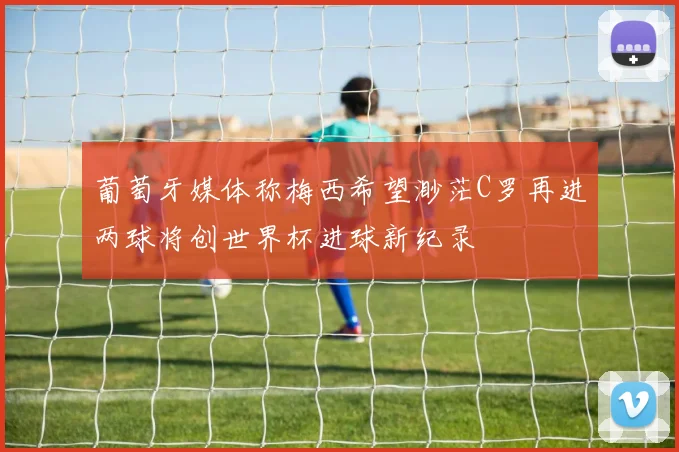 葡萄牙媒体称梅西希望渺茫C罗再进两球将创世界杯进球新纪录