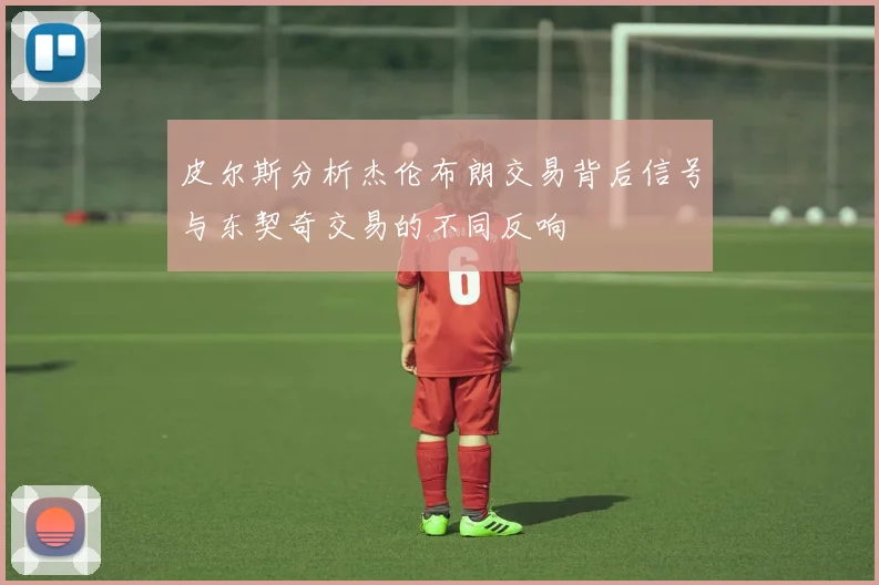 皮尔斯分析杰伦布朗交易背后信号与东契奇交易的不同反响