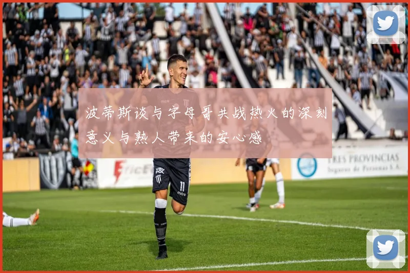 波蒂斯谈与字母哥共战热火的深刻意义与熟人带来的安心感