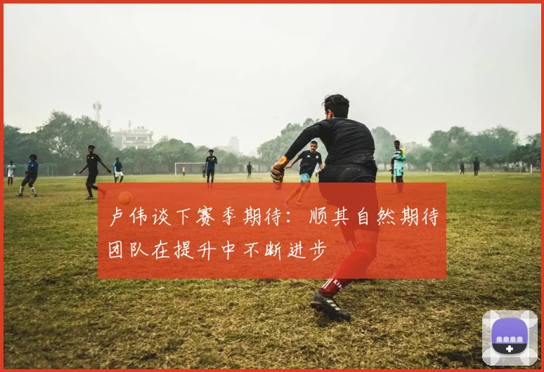 卢伟谈下赛季期待：顺其自然期待团队在提升中不断进步