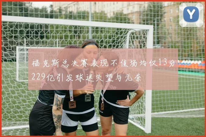 福克斯总决赛表现不佳场均仅13分229亿引发球迷失望与无奈