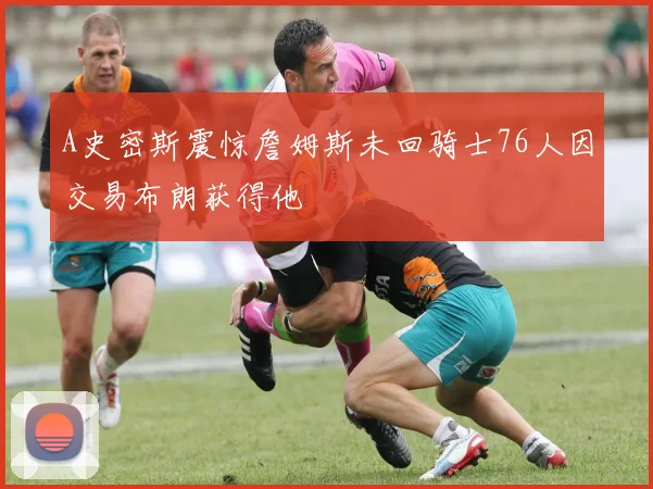 A史密斯震惊詹姆斯未回骑士76人因交易布朗获得他
