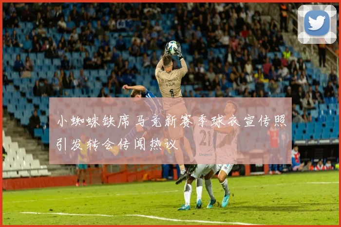 小蜘蛛缺席马竞新赛季球衣宣传照引发转会传闻热议